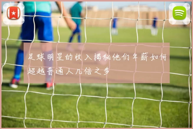 足球明星的收入揭秘他们年薪如何超越普通人几倍之多