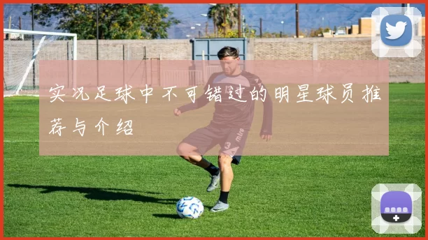 实况足球中不可错过的明星球员推荐与介绍
