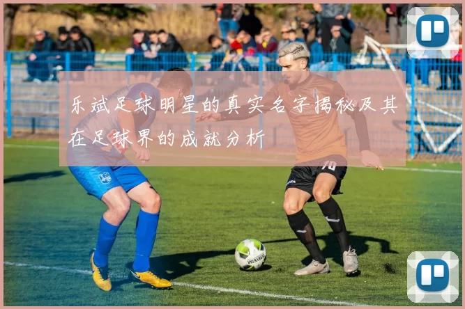 乐斌足球明星的真实名字揭秘及其在足球界的成就分析