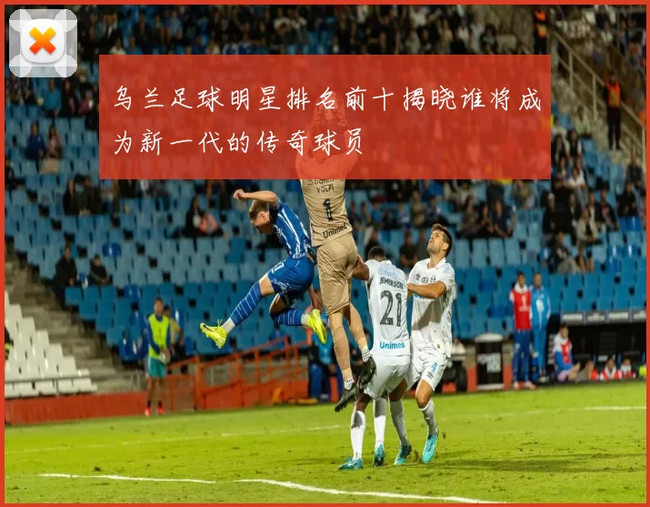 乌兰足球明星排名前十揭晓谁将成为新一代的传奇球员