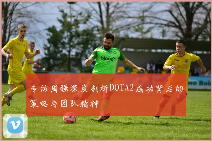 专访周强深度剖析DOTA2成功背后的策略与团队精神