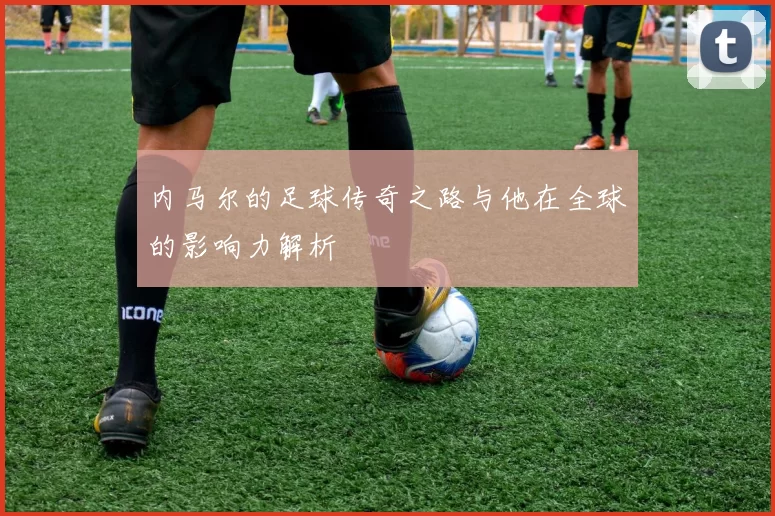 内马尔的足球传奇之路与他在全球的影响力解析