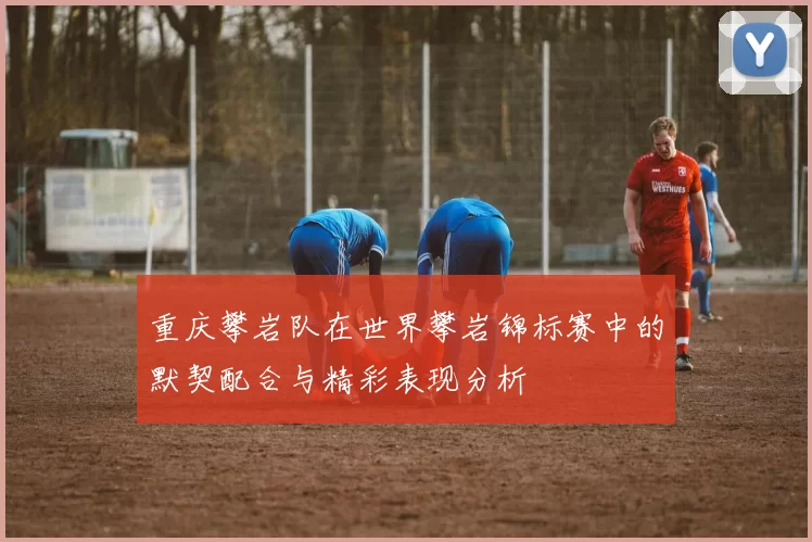 重庆攀岩队在世界攀岩锦标赛中的默契配合与精彩表现分析