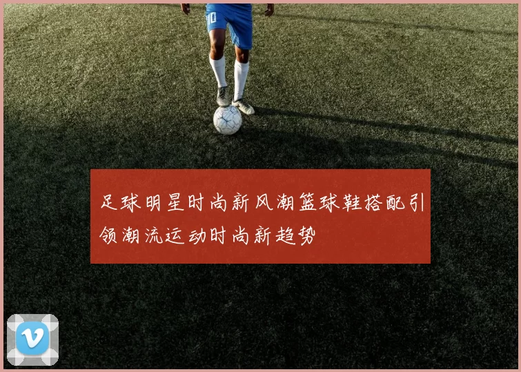 足球明星时尚新风潮篮球鞋搭配引领潮流运动时尚新趋势