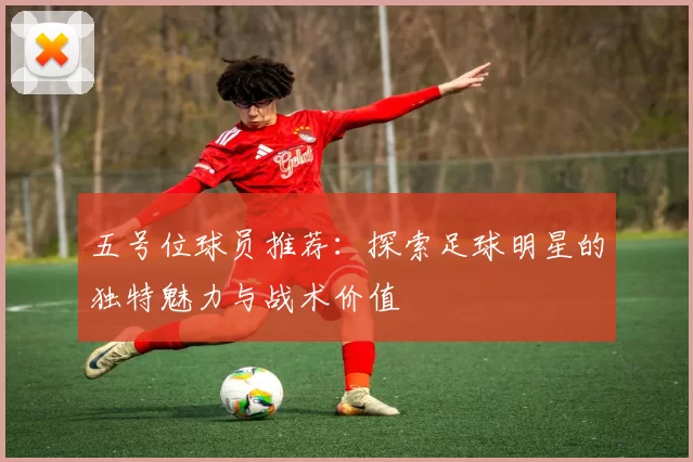 五号位球员推荐：探索足球明星的独特魅力与战术价值