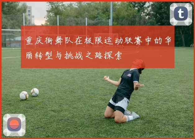 重庆街舞队在极限运动联赛中的华丽转型与挑战之路探索