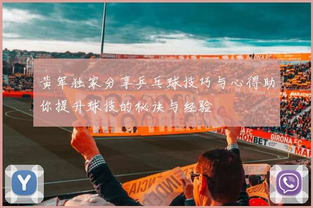 黄军独家分享乒乓球技巧与心得助你提升球技的秘诀与经验