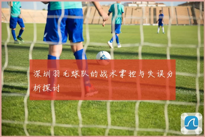 深圳羽毛球队的战术掌控与失误分析探讨