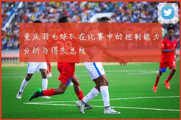 重庆羽毛球队在比赛中的控制能力分析与得失总结