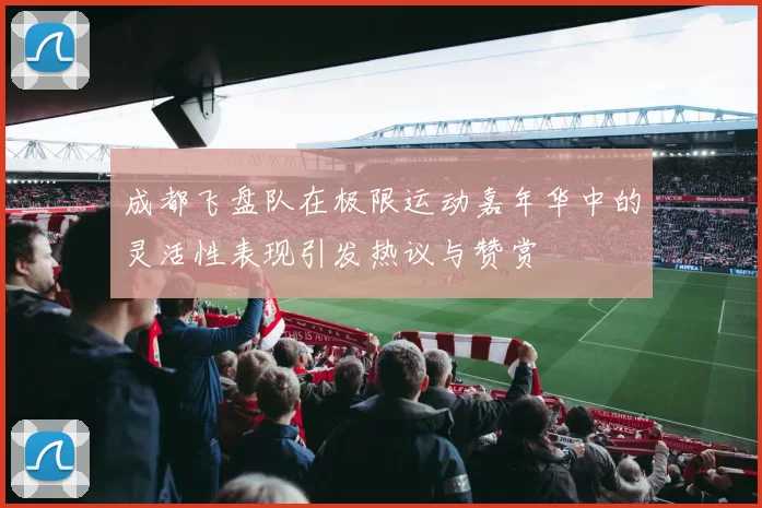 成都飞盘队在极限运动嘉年华中的灵活性表现引发热议与赞赏