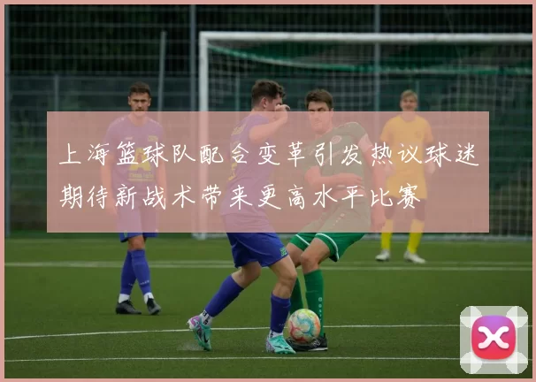 上海篮球队配合变革引发热议球迷期待新战术带来更高水平比赛