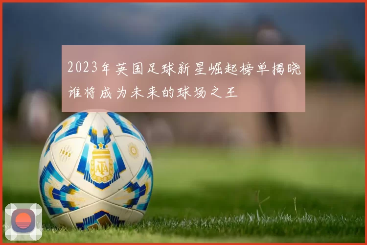 2023年英国足球新星崛起榜单揭晓谁将成为未来的球场之王