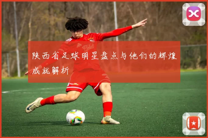 陕西省足球明星盘点与他们的辉煌成就解析